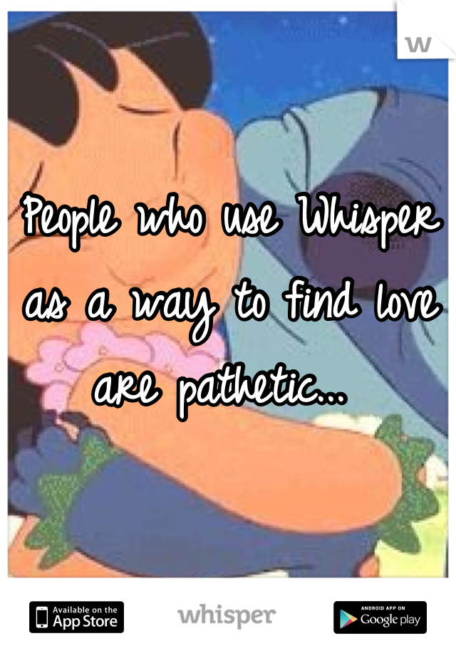 People who use Whisper as a way to find love are pathetic... 