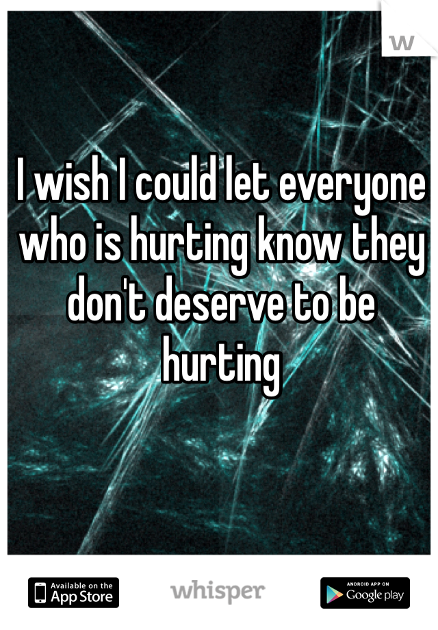 I wish I could let everyone who is hurting know they don't deserve to be hurting