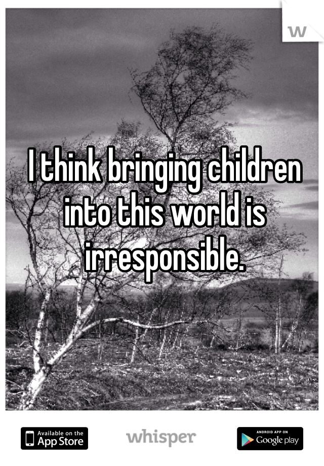 I think bringing children into this world is irresponsible.