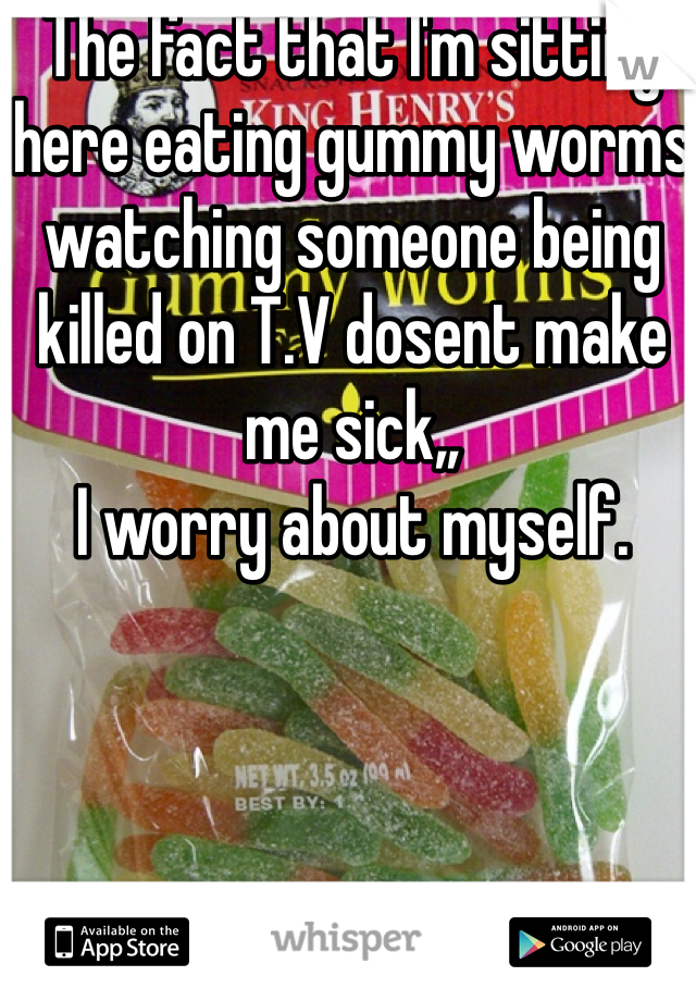 The fact that I'm sitting here eating gummy worms watching someone being killed on T.V dosent make me sick,,
I worry about myself. 
