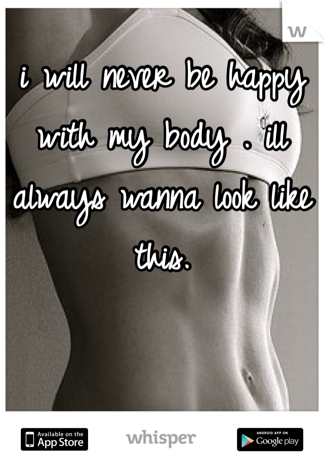 i will never be happy with my body . ill always wanna look like this.