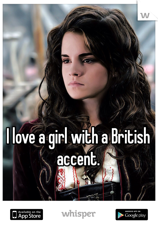 I love a girl with a British accent. 