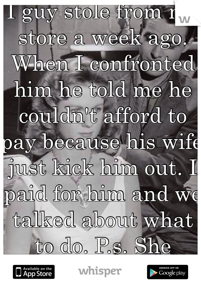 I guy stole from my store a week ago. When I confronted him he told me he couldn't afford to pay because his wife just kick him out. I paid for him and we talked about what to do. P.s. She cheated on him.