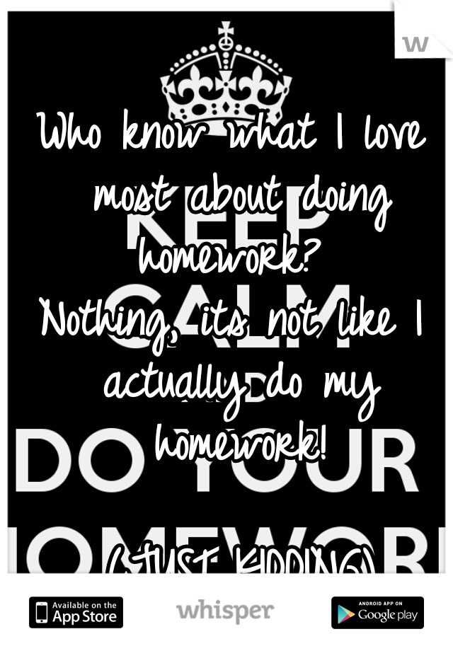 Who know what I love most about doing homework? 
Nothing, its not like I actually do my homework!


                 (JUST KIDDING)