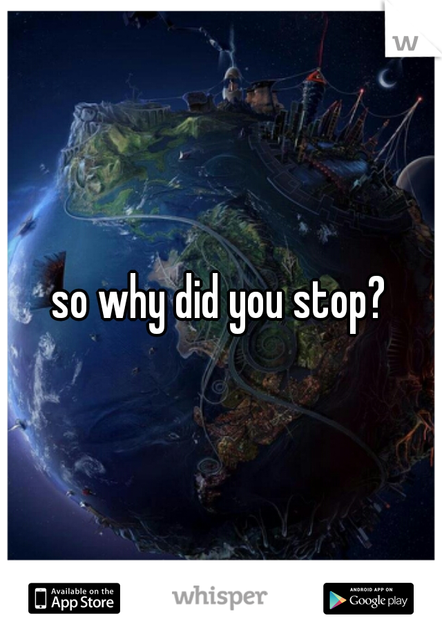 so why did you stop?