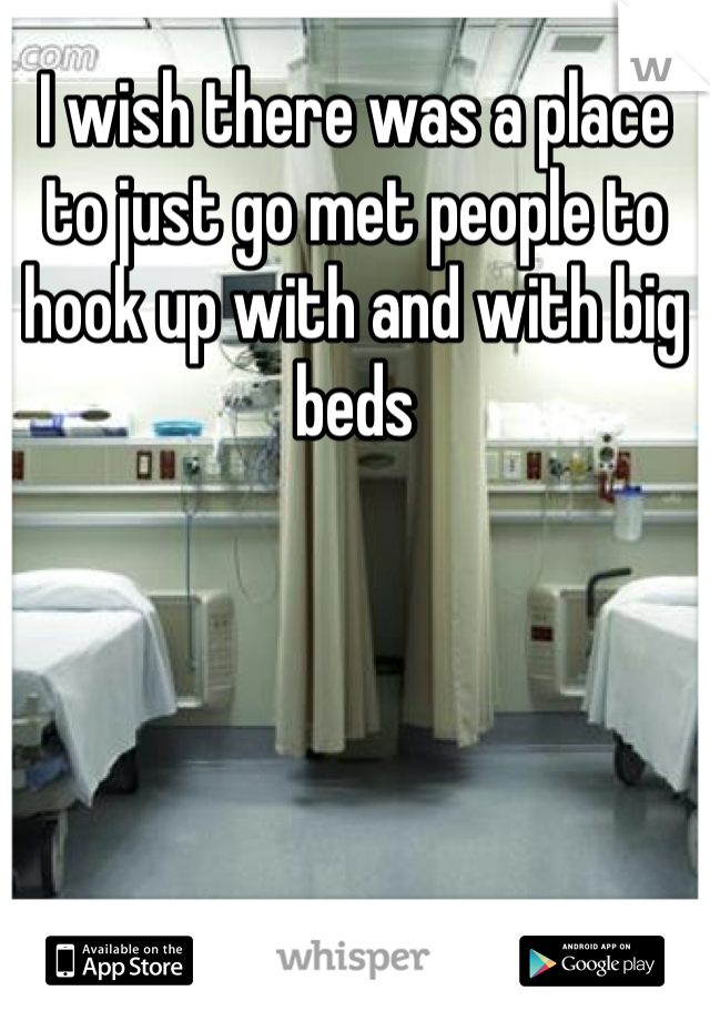 I wish there was a place to just go met people to hook up with and with big beds 