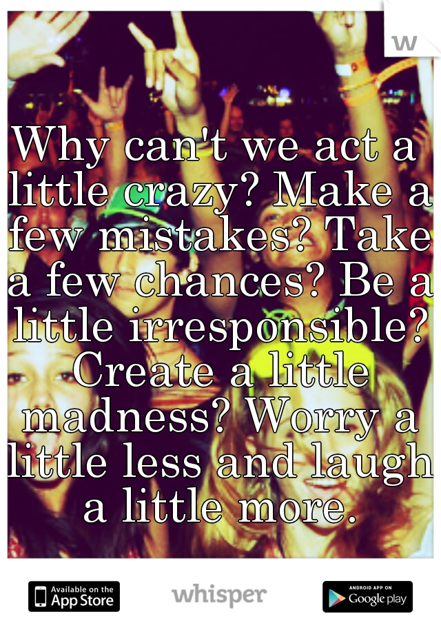 Why can't we act a little crazy? Make a few mistakes? Take a few chances? Be a little irresponsible? Create a little madness? Worry a little less and laugh a little more.
