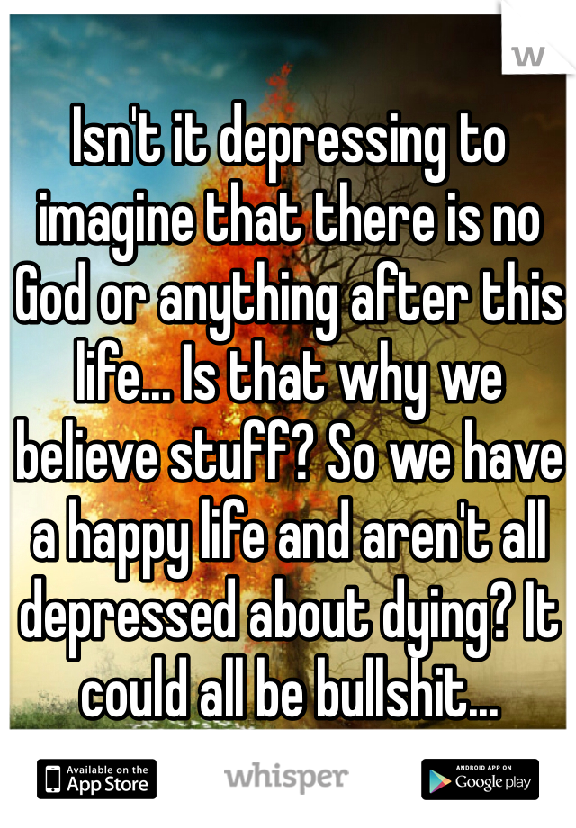 Isn't it depressing to imagine that there is no God or anything after this life... Is that why we believe stuff? So we have a happy life and aren't all depressed about dying? It could all be bullshit... 