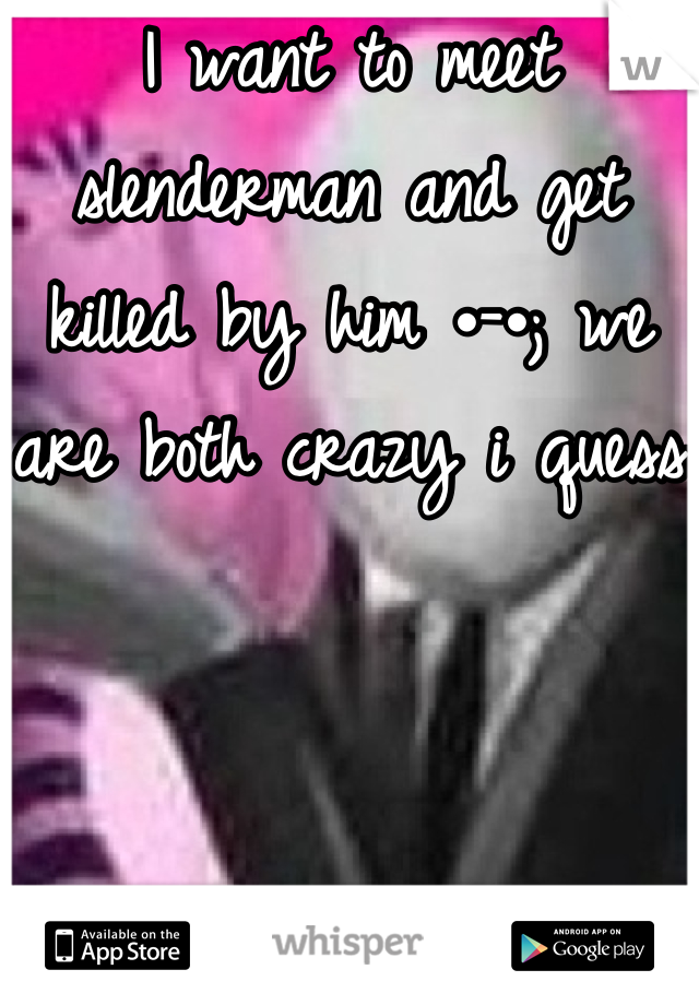 I want to meet slenderman and get killed by him •-•; we are both crazy i quess