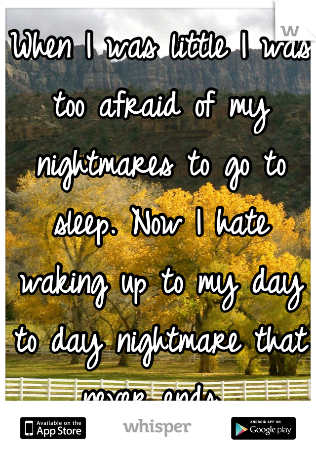 When I was little I was too afraid of my nightmares to go to sleep. Now I hate waking up to my day to day nightmare that never ends. 