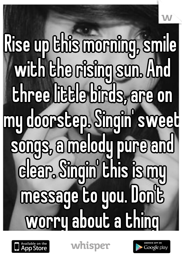 Rise up this morning, smile with the rising sun. And three little birds, are on my doorstep. Singin' sweet songs, a melody pure and clear. Singin' this is my message to you. Don't worry about a thing