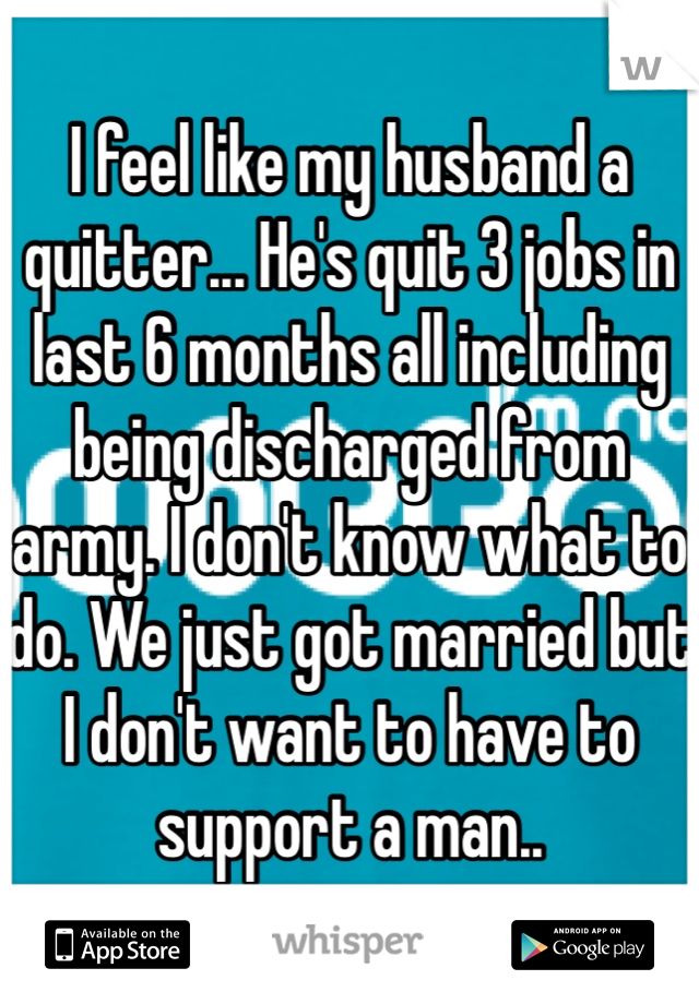 I feel like my husband a quitter... He's quit 3 jobs in last 6 months all including being discharged from army. I don't know what to do. We just got married but I don't want to have to support a man..
