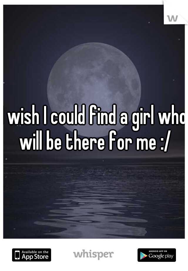 I wish I could find a girl who will be there for me :/