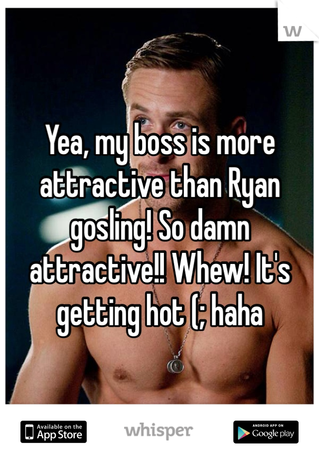 Yea, my boss is more attractive than Ryan gosling! So damn attractive!! Whew! It's getting hot (; haha