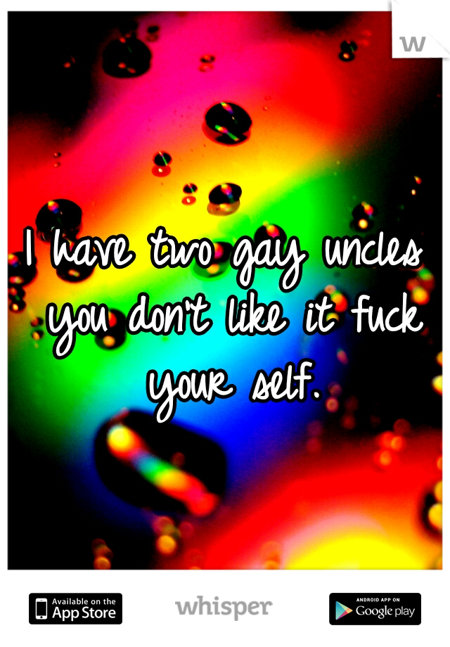 I have two gay uncles you don't like it fuck your self.