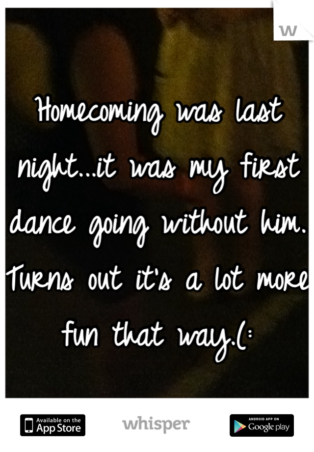 Homecoming was last night...it was my first dance going without him. Turns out it's a lot more fun that way.(: