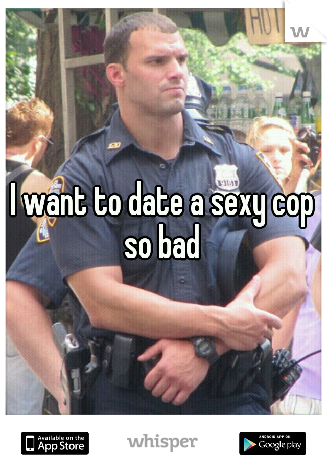 I want to date a sexy cop so bad 