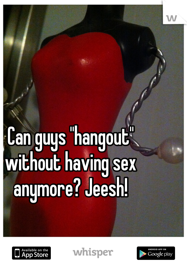Can guys "hangout" without having sex anymore? Jeesh!