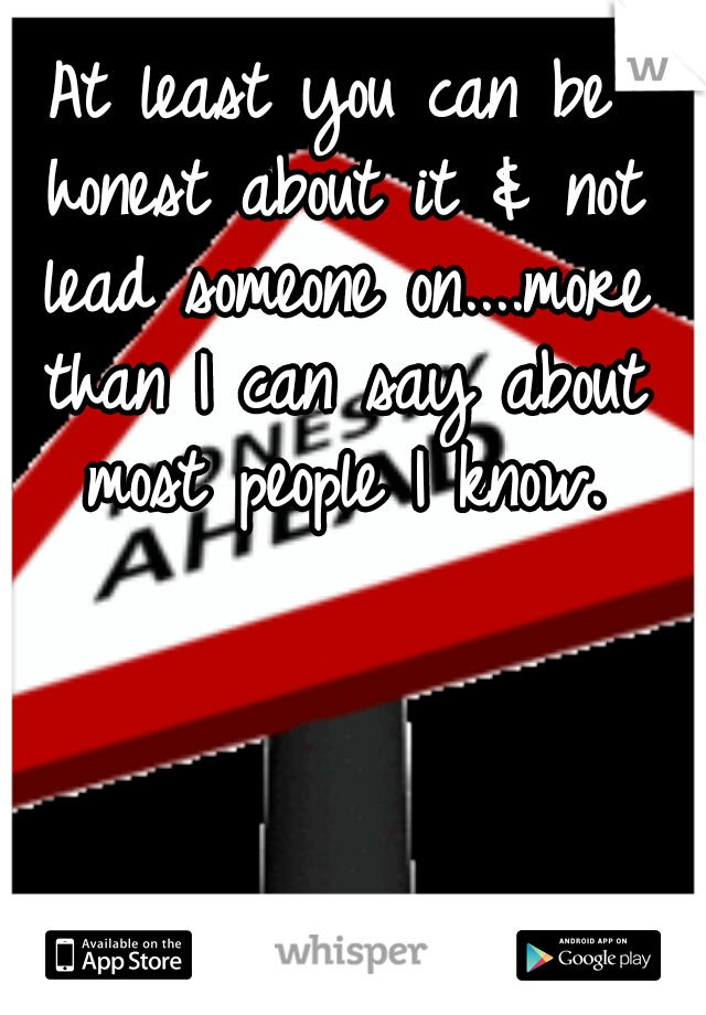 At least you can be honest about it & not lead someone on....more than I can say about most people I know.