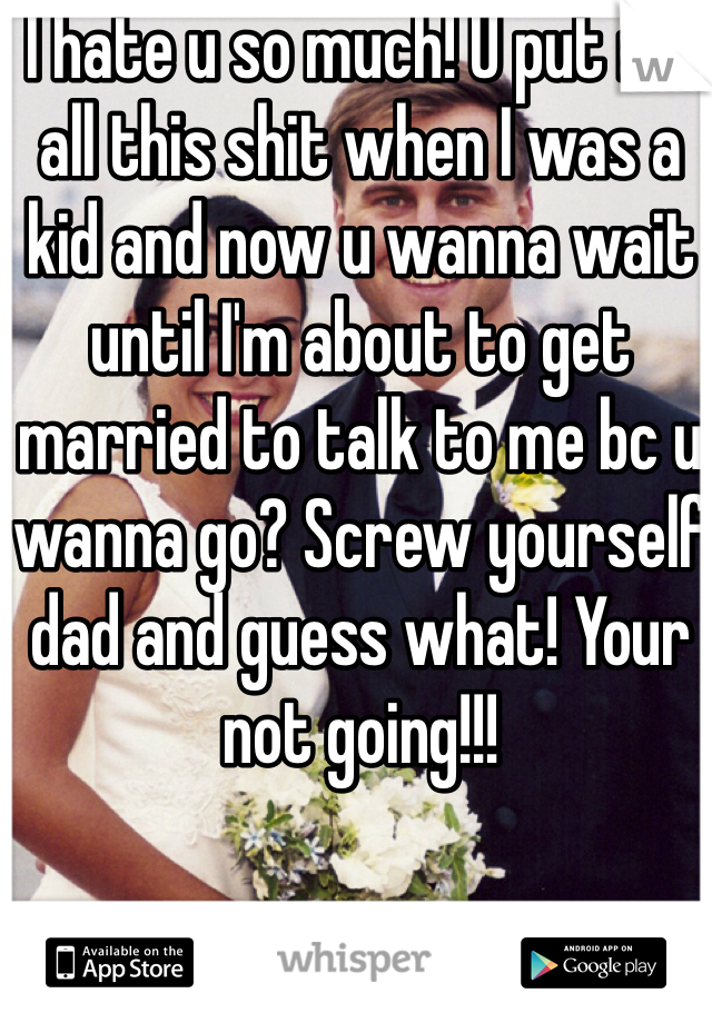 I hate u so much! U put me all this shit when I was a kid and now u wanna wait until I'm about to get married to talk to me bc u wanna go? Screw yourself dad and guess what! Your not going!!! 