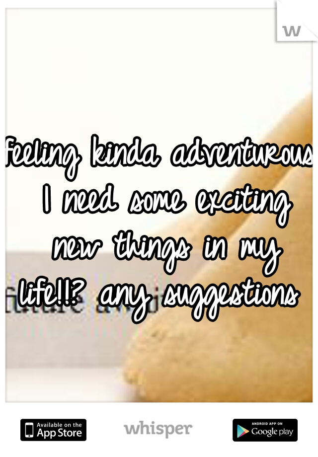feeling kinda adventurous I need some exciting new things in my life!!? any suggestions 