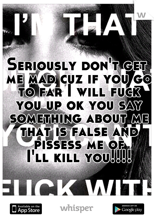 Seriously don't get me mad cuz if you go to far I will fuck you up ok you say something about me that is false and pissess me of
 I'll kill you!!!!