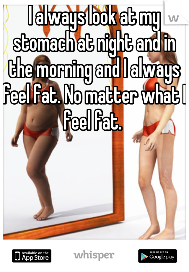 I always look at my stomach at night and in the morning and I always feel fat. No matter what I feel fat. 