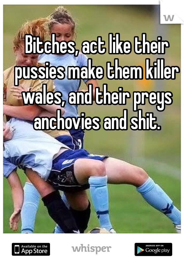 Bitches, act like their pussies make them killer wales, and their preys anchovies and shit.
