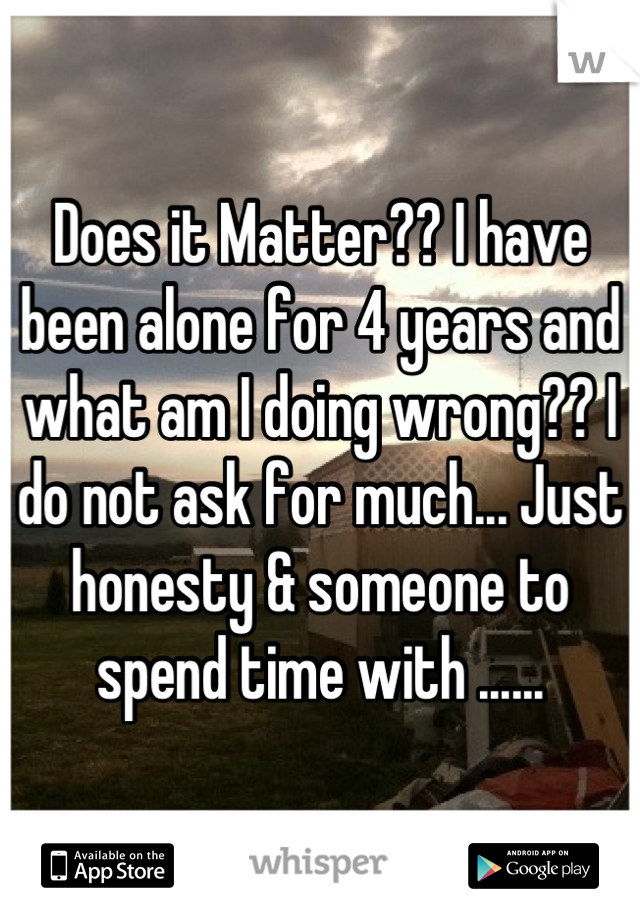 Does it Matter?? I have been alone for 4 years and what am I doing wrong?? I do not ask for much... Just honesty & someone to spend time with ......