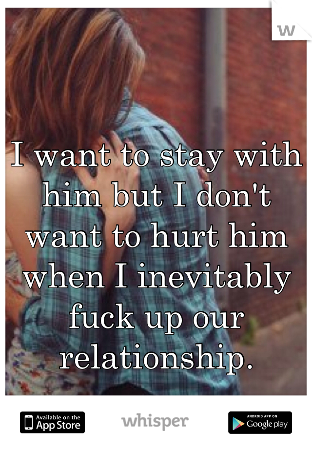I want to stay with him but I don't want to hurt him when I inevitably fuck up our relationship. 
