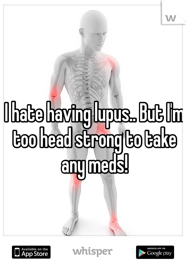 I hate having lupus.. But I'm too head strong to take any meds! 
