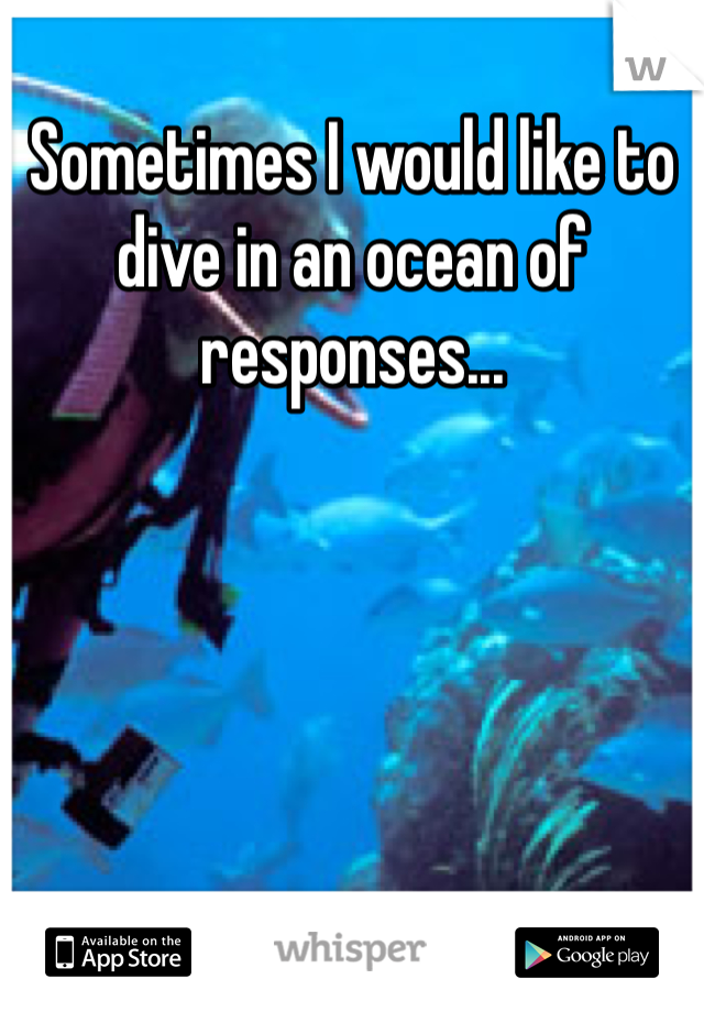 Sometimes I would like to dive in an ocean of responses...