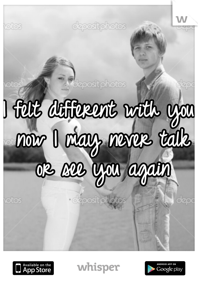 I felt different with you now I may never talk or see you again