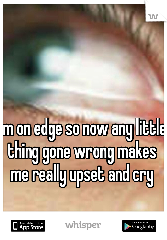I'm on edge so now any little thing gone wrong makes me really upset and cry