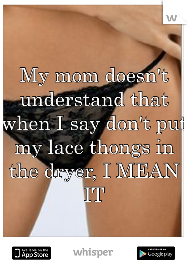 My mom doesn't understand that when I say don't put my lace thongs in the dryer, I MEAN IT