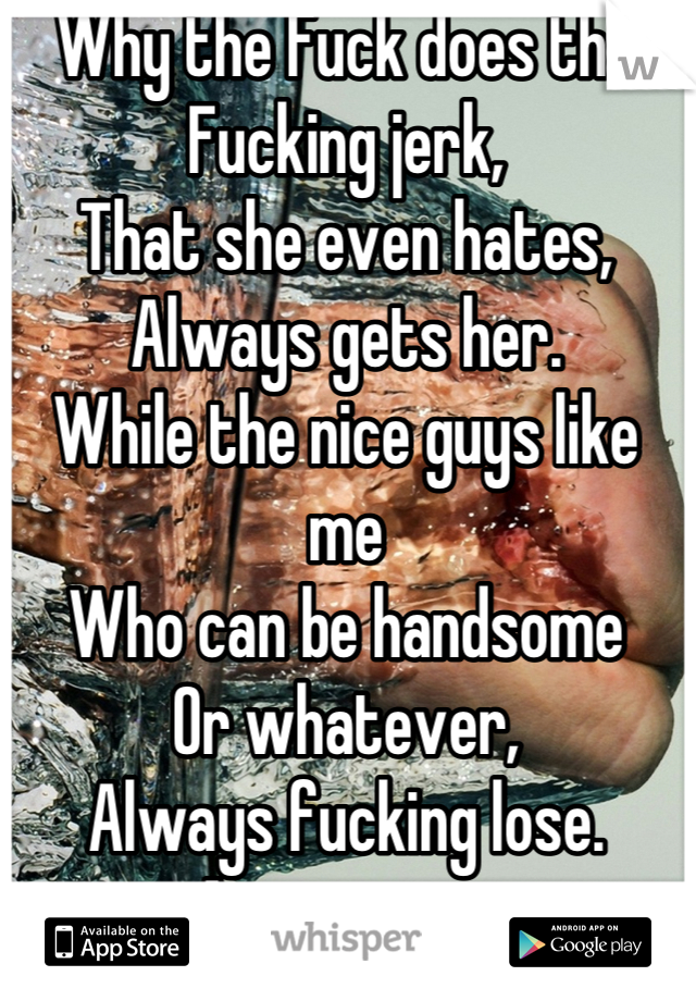 Why the Fuck does the 
Fucking jerk,
That she even hates, 
Always gets her.
While the nice guys like me
Who can be handsome 
Or whatever,
Always fucking lose.
Answer me.
