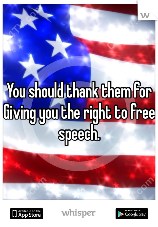 You should thank them for
Giving you the right to free speech. 