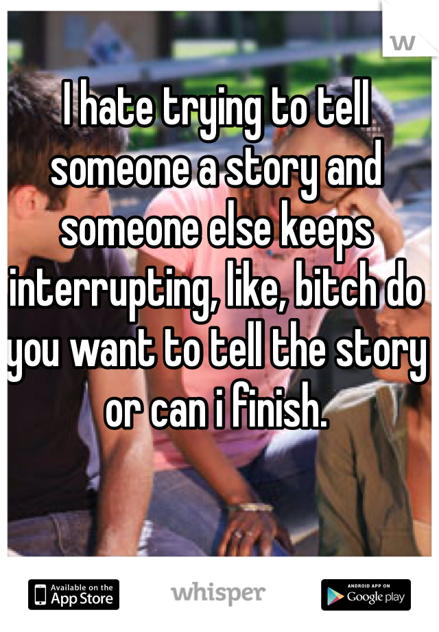 I hate trying to tell someone a story and someone else keeps interrupting, like, bitch do you want to tell the story or can i finish.