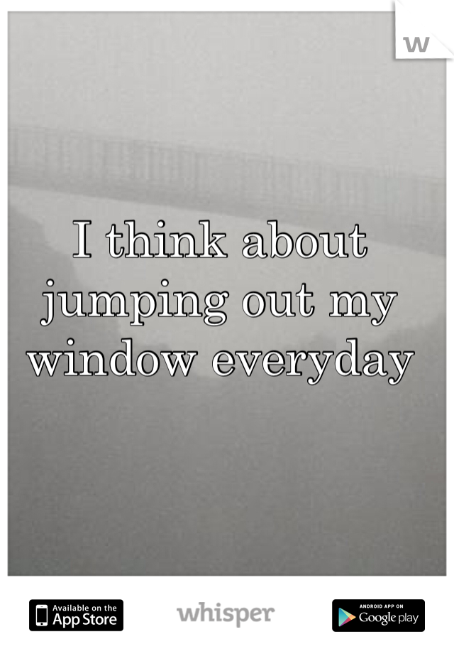 I think about jumping out my window everyday