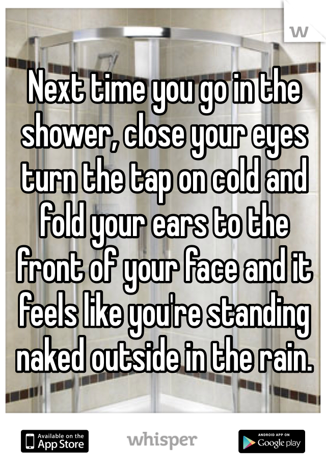 Next time you go in the shower, close your eyes turn the tap on cold and fold your ears to the front of your face and it feels like you're standing naked outside in the rain.