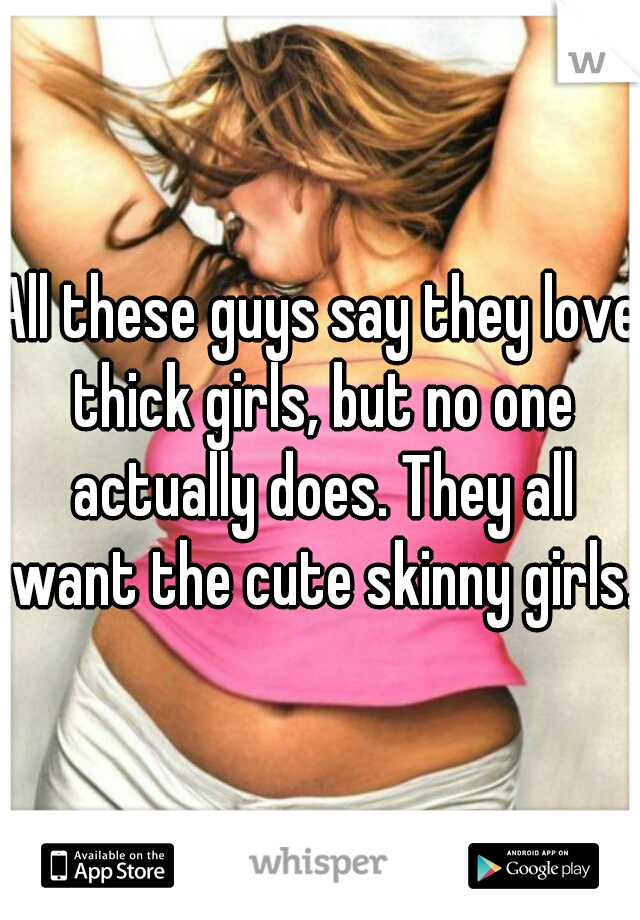 All these guys say they love thick girls, but no one actually does. They all want the cute skinny girls.
