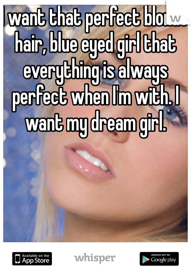 I want that perfect blonde hair, blue eyed girl that everything is always perfect when I'm with. I want my dream girl. 