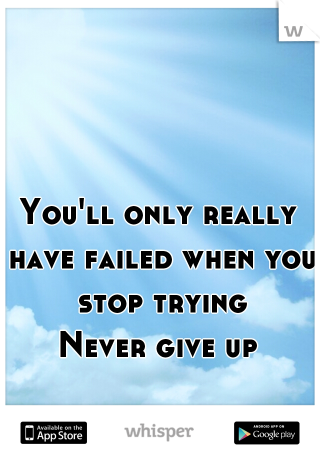 You'll only really have failed when you stop trying
Never give up