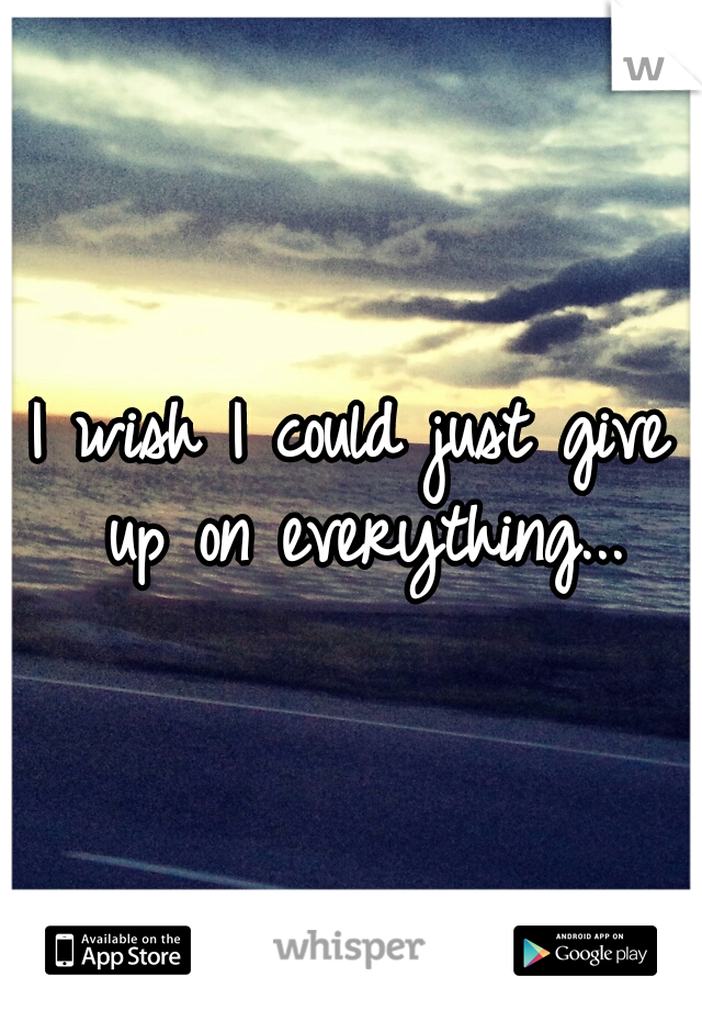 I wish I could just give up on everything...
