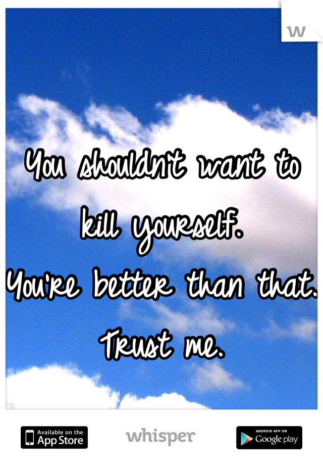 You shouldn't want to kill yourself.
You're better than that. 
Trust me.
