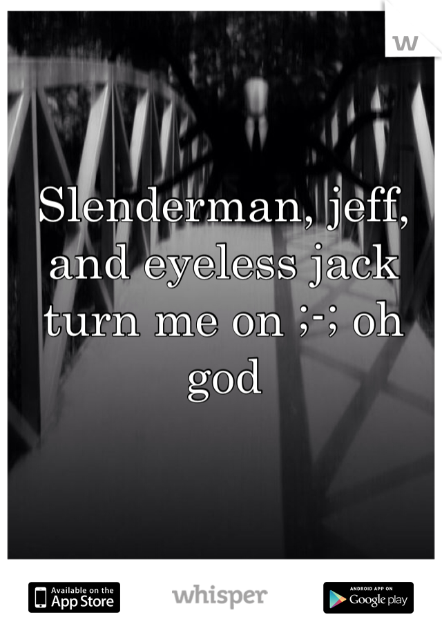 Slenderman, jeff, and eyeless jack turn me on ;-; oh god