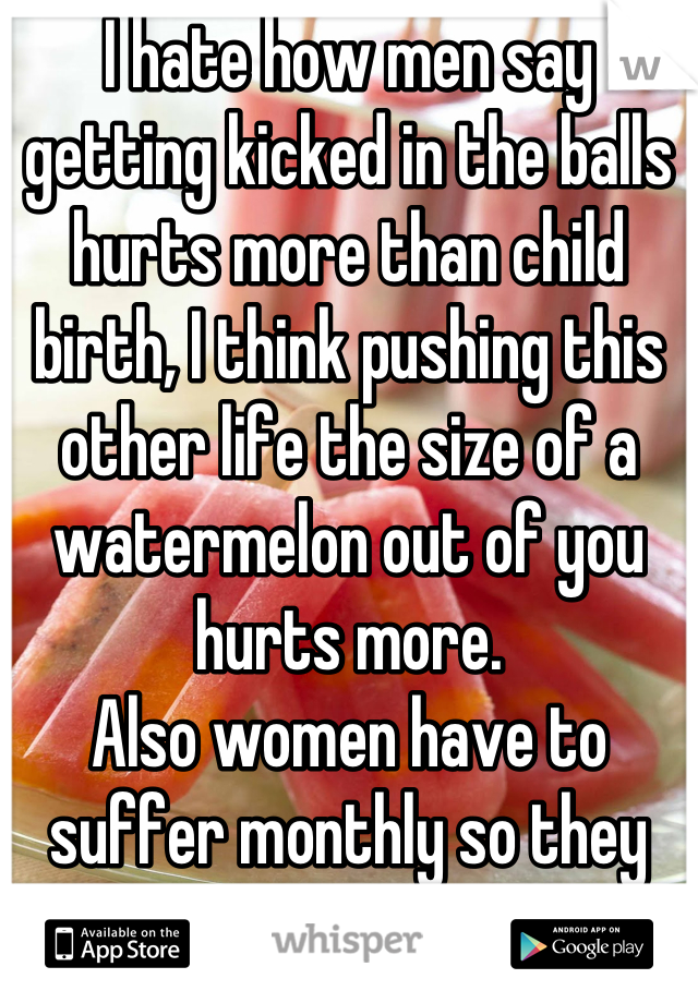 I hate how men say getting kicked in the balls hurts more than child birth, I think pushing this other life the size of a watermelon out of you hurts more. 
Also women have to suffer monthly so they can eventually do this. 
Girl power all the way! 