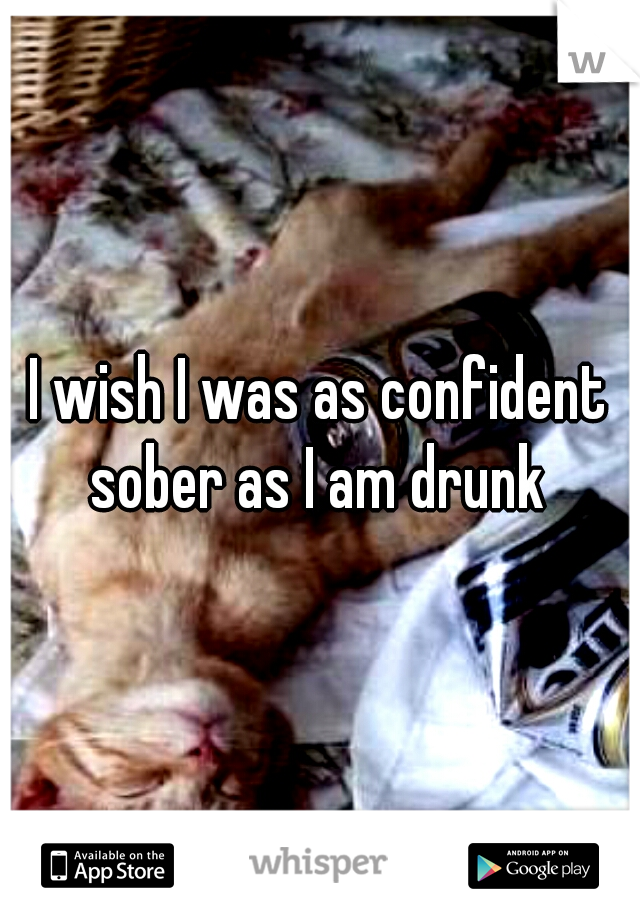 I wish I was as confident sober as I am drunk 