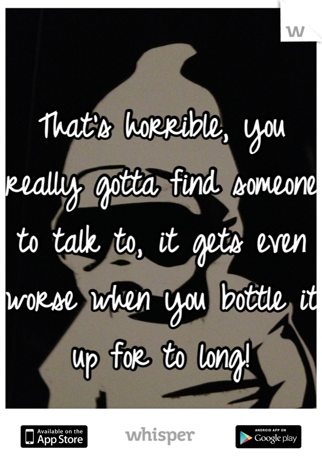 That's horrible, you really gotta find someone to talk to, it gets even worse when you bottle it up for to long!