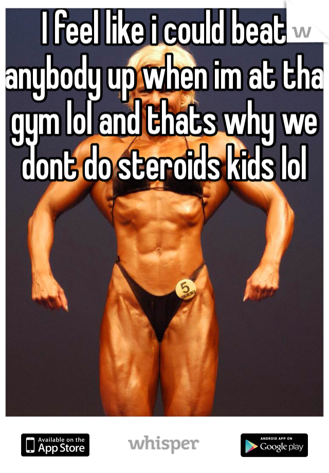 I feel like i could beat anybody up when im at tha gym lol and thats why we dont do steroids kids lol